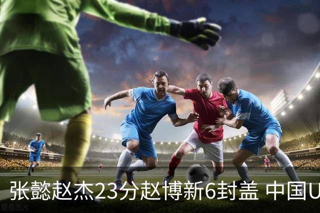 张懿赵杰23分赵博新6封盖 中国U17男篮世界杯开门红