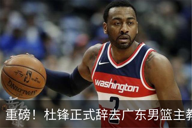 重磅！杜锋正式辞去广东男篮主教练职务，外教接任成为热点话题